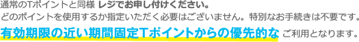 通常のTポイントと同様 レジでお申し付けください。
どのポイントを使用するか指定いただく必要はございません。特別なお手続きは不要です。有効期限の近い期間限定Tポイントからの優先的なご利用となります。