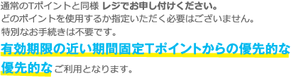 通常のTポイントと同様 レジでお申し付けください。
どのポイントを使用するか指定いただく必要はございません。特別なお手続きは不要です。有効期限の近い期間限定Tポイントからの優先的なご利用となります。